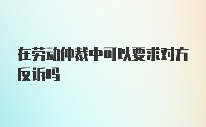 在劳动仲裁中可以要求对方反诉吗