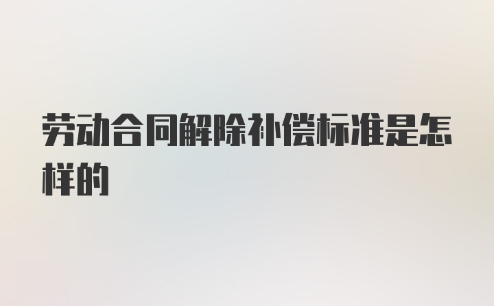 劳动合同解除补偿标准是怎样的