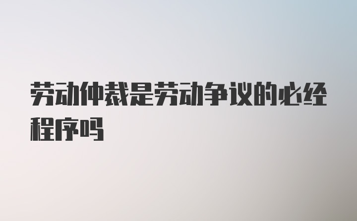 劳动仲裁是劳动争议的必经程序吗