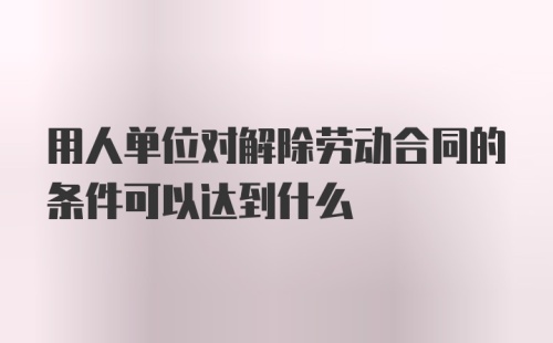 用人单位对解除劳动合同的条件可以达到什么