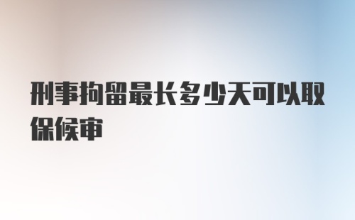 刑事拘留最长多少天可以取保候审