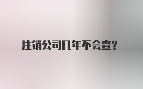 注销公司几年不会查?