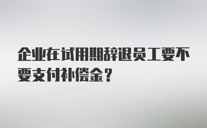 企业在试用期辞退员工要不要支付补偿金？