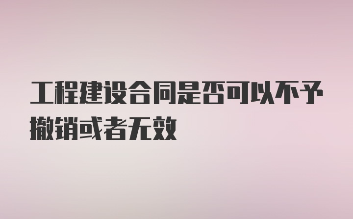 工程建设合同是否可以不予撤销或者无效