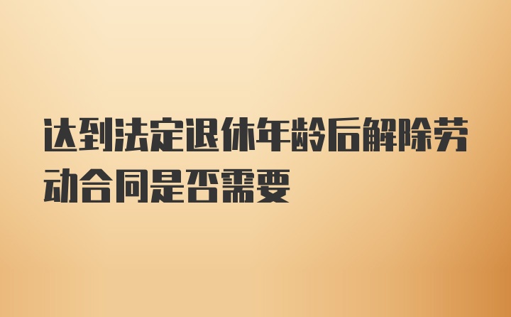 达到法定退休年龄后解除劳动合同是否需要