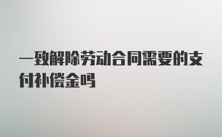 一致解除劳动合同需要的支付补偿金吗