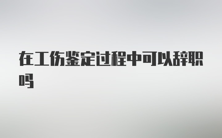 在工伤鉴定过程中可以辞职吗