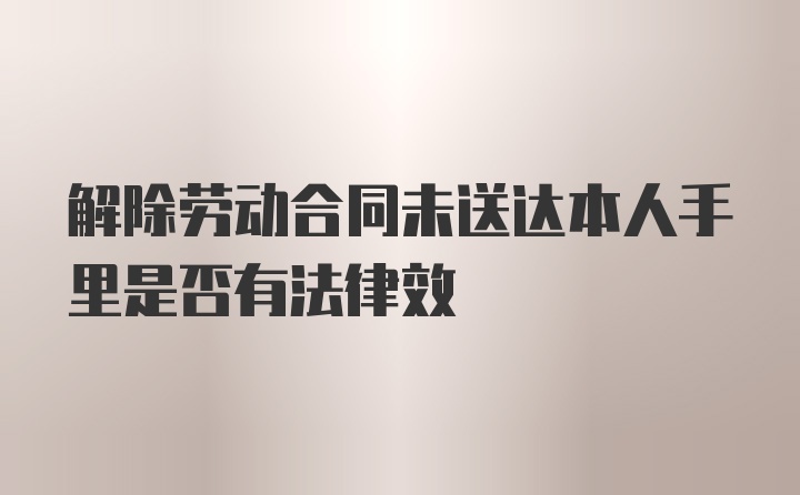 解除劳动合同未送达本人手里是否有法律效