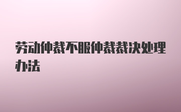 劳动仲裁不服仲裁裁决处理办法