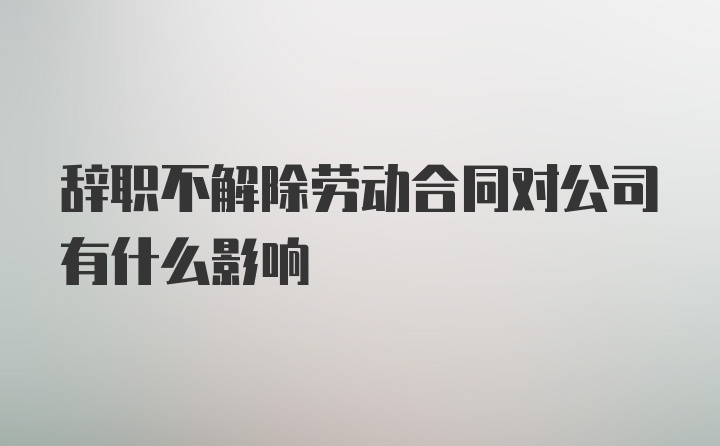 辞职不解除劳动合同对公司有什么影响