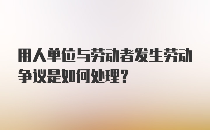 用人单位与劳动者发生劳动争议是如何处理？