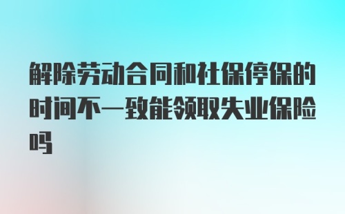 解除劳动合同和社保停保的时间不一致能领取失业保险吗