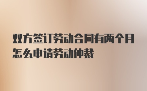 双方签订劳动合同有两个月怎么申请劳动仲裁