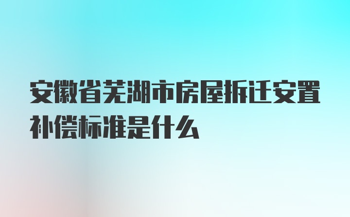 安徽省芜湖市房屋拆迁安置补偿标准是什么