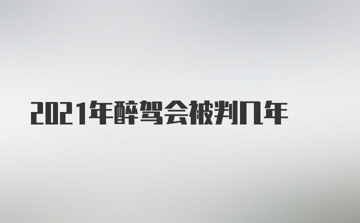 2021年醉驾会被判几年