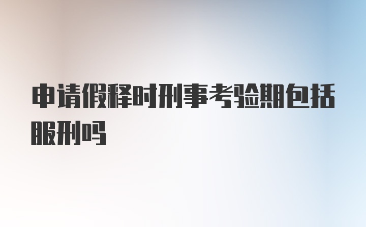 申请假释时刑事考验期包括服刑吗