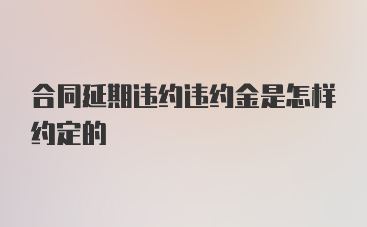 合同延期违约违约金是怎样约定的