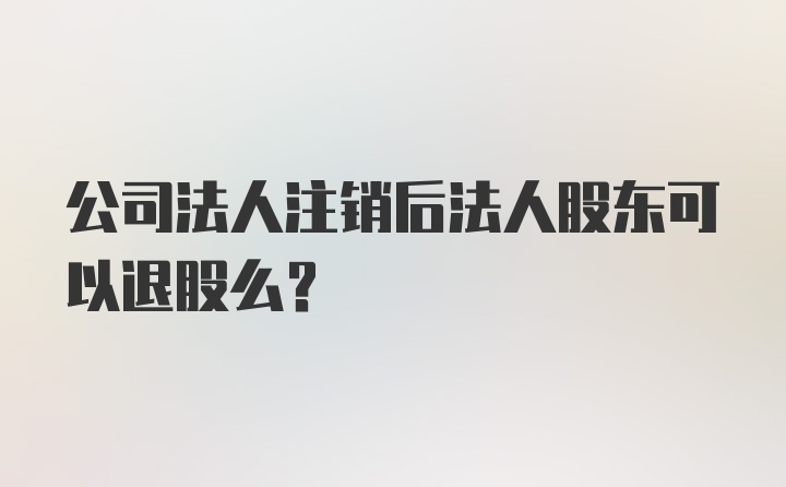 公司法人注销后法人股东可以退股么?