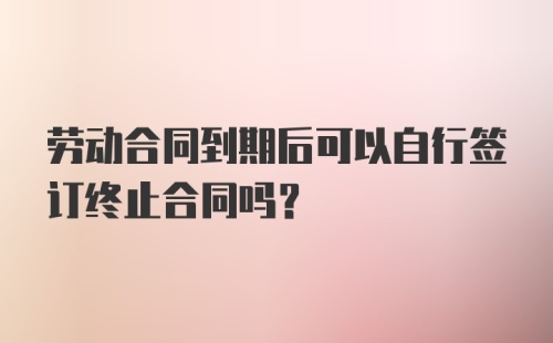 劳动合同到期后可以自行签订终止合同吗?