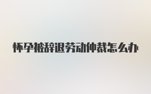 怀孕被辞退劳动仲裁怎么办