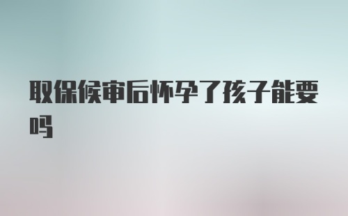 取保候审后怀孕了孩子能要吗