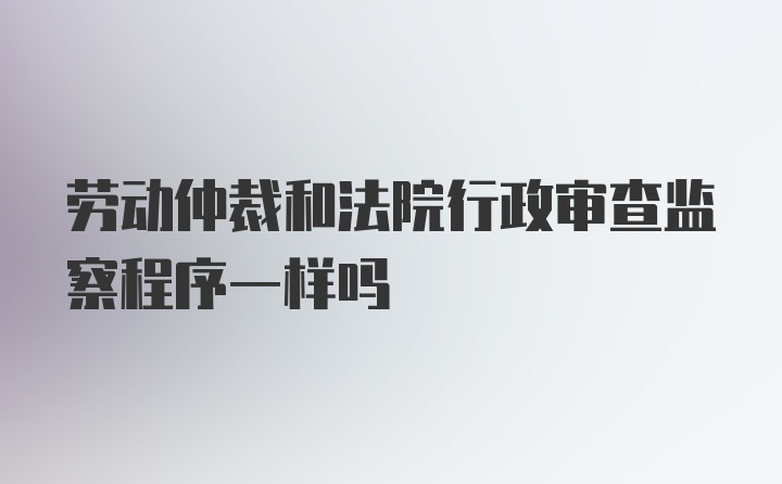 劳动仲裁和法院行政审查监察程序一样吗