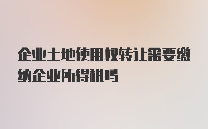 企业土地使用权转让需要缴纳企业所得税吗