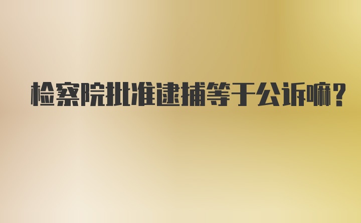 检察院批准逮捕等于公诉嘛？