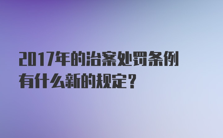 2017年的治案处罚条例有什么新的规定？