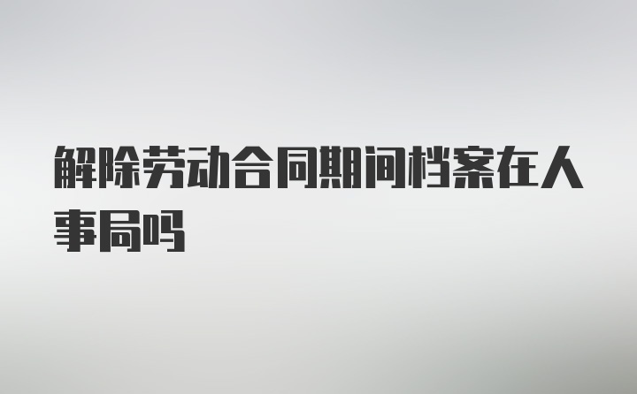 解除劳动合同期间档案在人事局吗