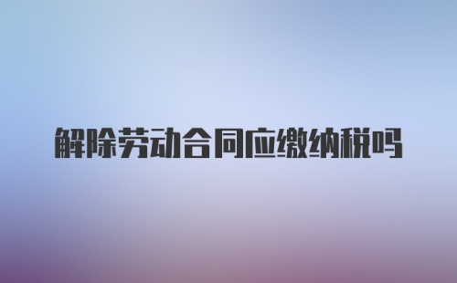 解除劳动合同应缴纳税吗