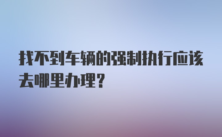 找不到车辆的强制执行应该去哪里办理?