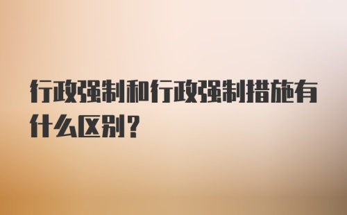 行政强制和行政强制措施有什么区别？