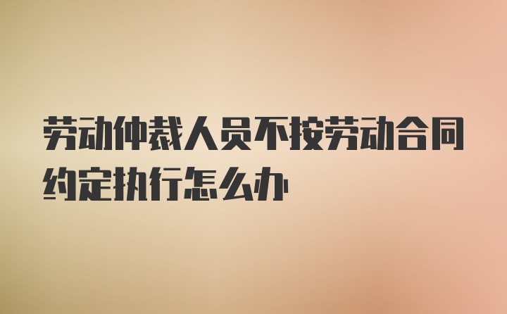 劳动仲裁人员不按劳动合同约定执行怎么办