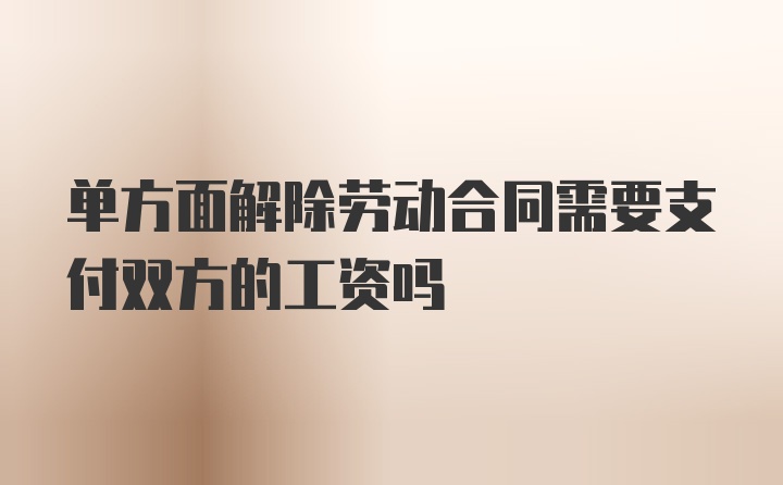 单方面解除劳动合同需要支付双方的工资吗