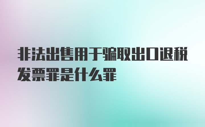 非法出售用于骗取出口退税发票罪是什么罪