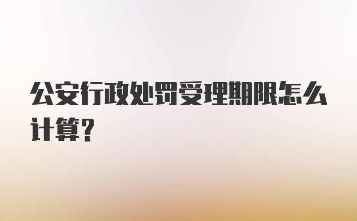 公安行政处罚受理期限怎么计算？