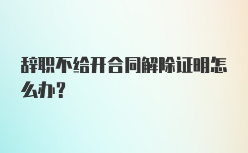 辞职不给开合同解除证明怎么办？