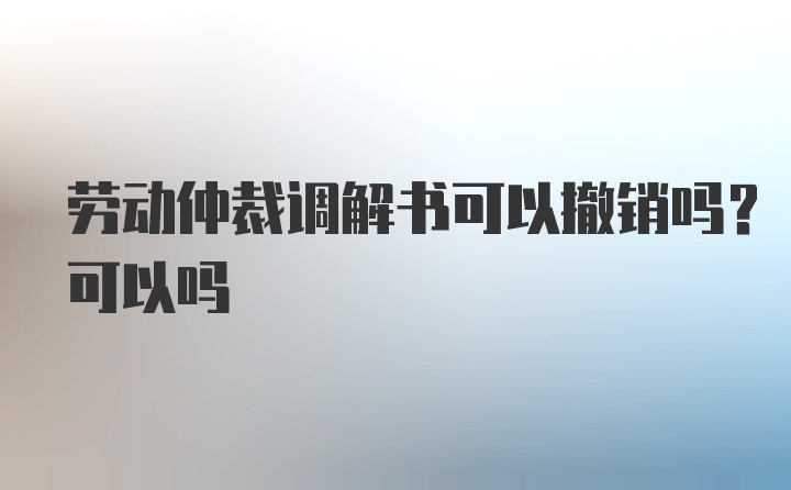 劳动仲裁调解书可以撤销吗？可以吗