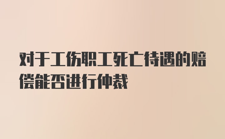 对于工伤职工死亡待遇的赔偿能否进行仲裁