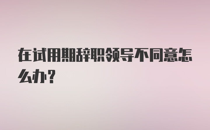 在试用期辞职领导不同意怎么办？