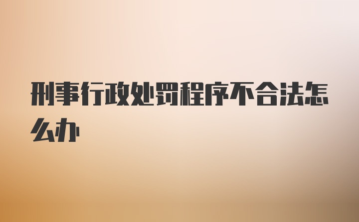 刑事行政处罚程序不合法怎么办