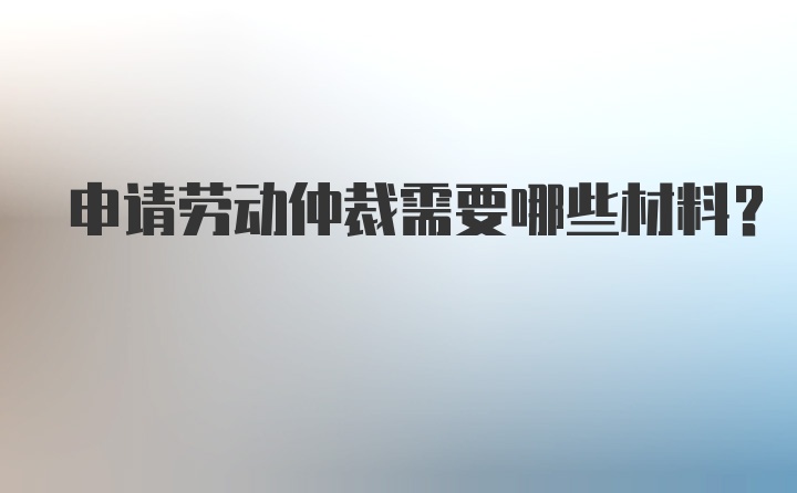 申请劳动仲裁需要哪些材料？