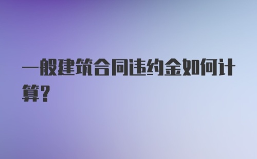 一般建筑合同违约金如何计算？