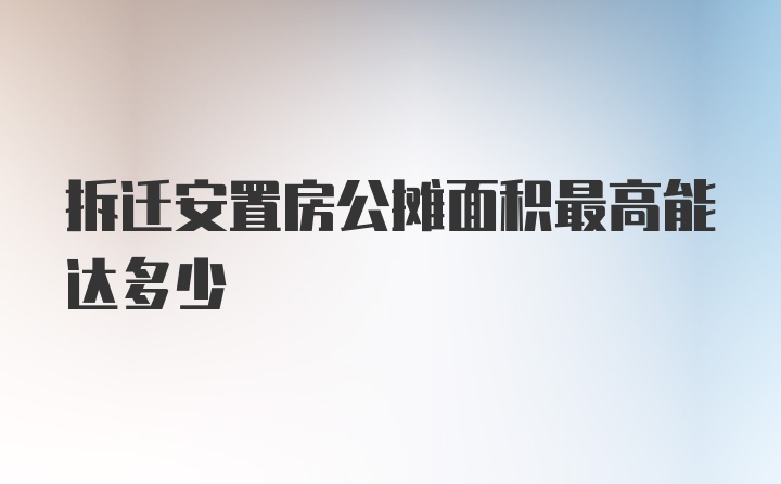 拆迁安置房公摊面积最高能达多少