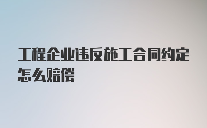 工程企业违反施工合同约定怎么赔偿