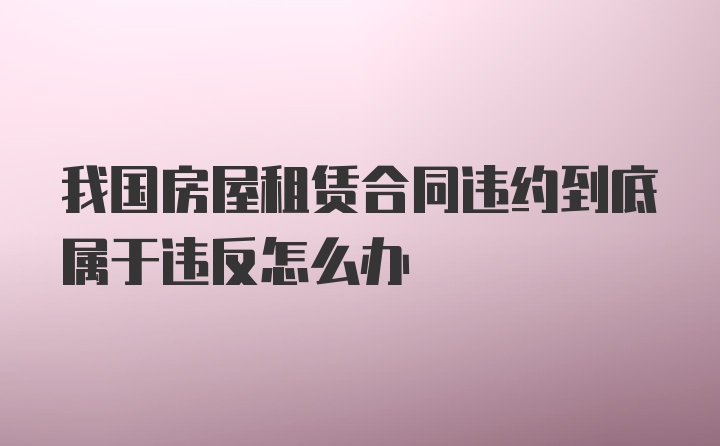 我国房屋租赁合同违约到底属于违反怎么办