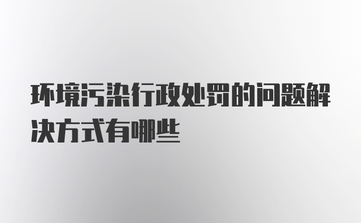 环境污染行政处罚的问题解决方式有哪些