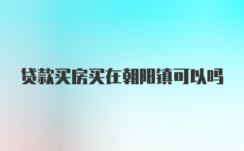 贷款买房买在朝阳镇可以吗