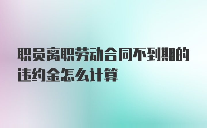 职员离职劳动合同不到期的违约金怎么计算